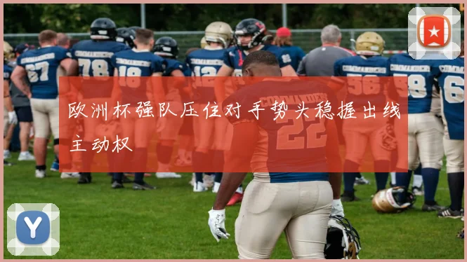 欧洲杯强队压住对手势头稳握出线主动权