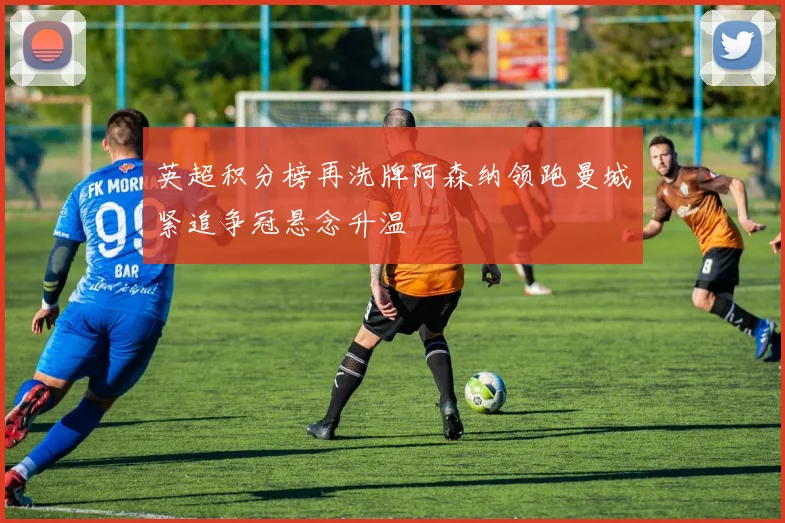 英超积分榜再洗牌阿森纳领跑曼城紧追争冠悬念升温