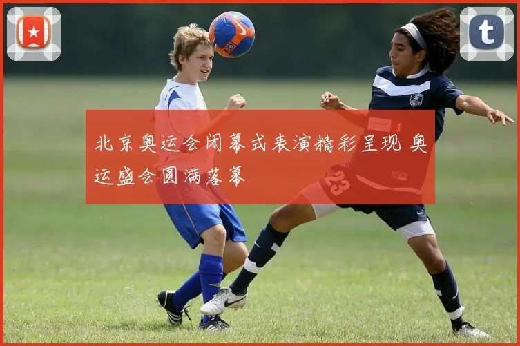 北京奥运会闭幕式表演精彩呈现 奥运盛会圆满落幕