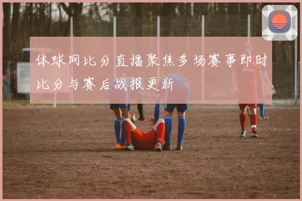 体球网比分直播聚焦多场赛事即时比分与赛后战报更新