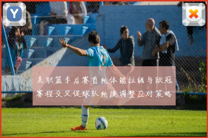 美职篮季后赛首轮体能拉锯与欧冠赛程交叉促球队轮换调整应对策略