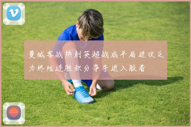 曼城客战热刺英超战成平局进攻乏力终结连胜积分争夺进入胶着