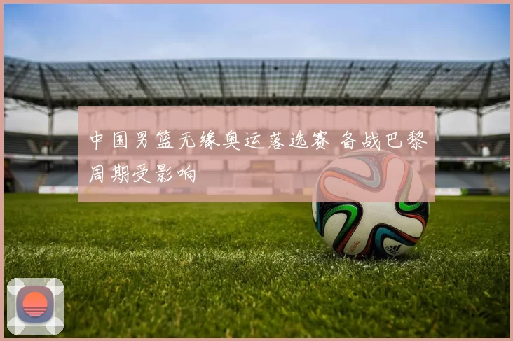 中国男篮无缘奥运落选赛 备战巴黎周期受影响