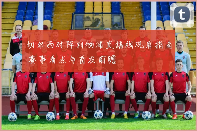 切尔西对阵利物浦直播线观看指南 赛事看点与首发前瞻