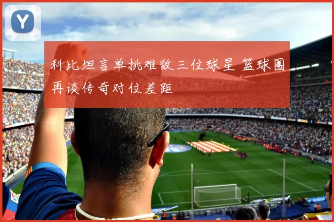 科比坦言单挑难敌三位球星 篮球圈再谈传奇对位差距