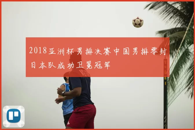 2018亚洲杯男排决赛中国男排零封日本队成功卫冕冠军