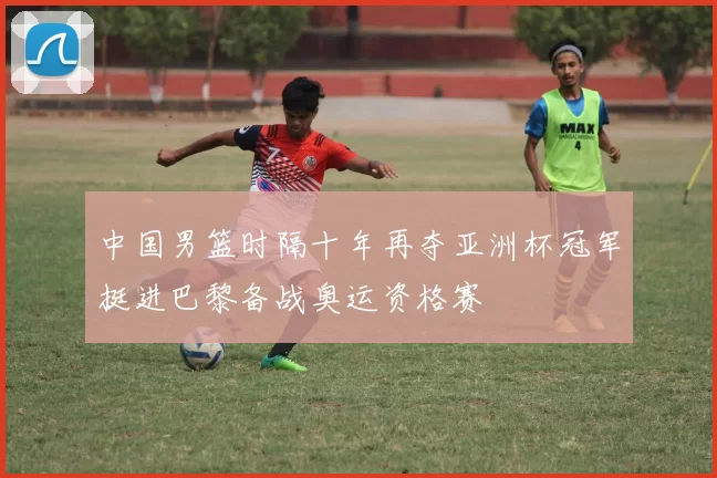 中国男篮时隔十年再夺亚洲杯冠军挺进巴黎备战奥运资格赛