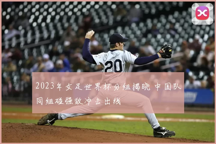 2023年女足世界杯分组揭晓 中国队同组碰强敌冲击出线