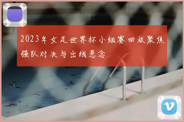 2023年女足世界杯小组赛回放聚焦强队对决与出线悬念