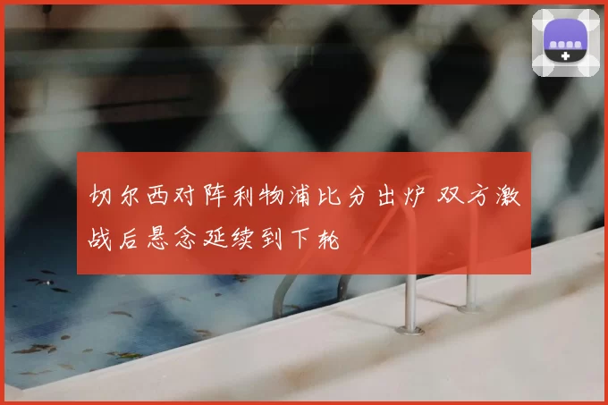 切尔西对阵利物浦比分出炉 双方激战后悬念延续到下轮