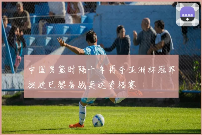 中国男篮时隔十年再夺亚洲杯冠军挺进巴黎备战奥运资格赛