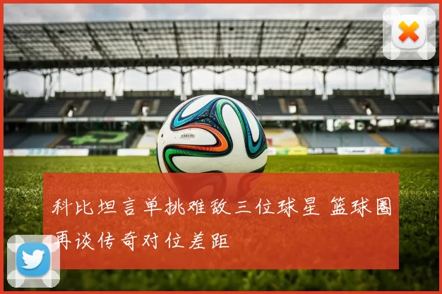 科比坦言单挑难敌三位球星 篮球圈再谈传奇对位差距