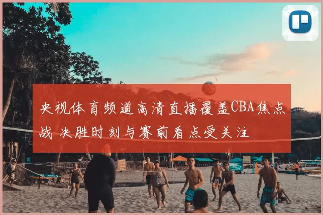 央视体育频道高清直播覆盖CBA焦点战 决胜时刻与赛前看点受关注