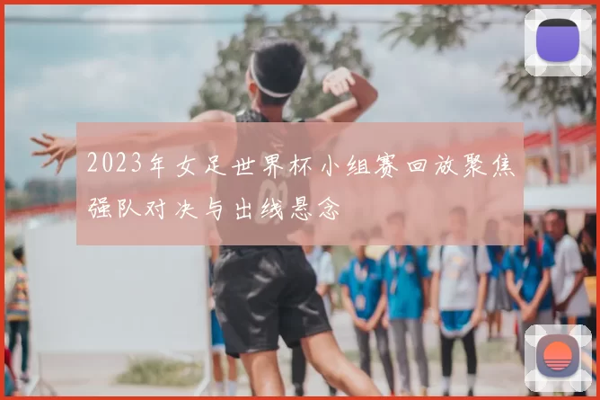 2023年女足世界杯小组赛回放聚焦强队对决与出线悬念