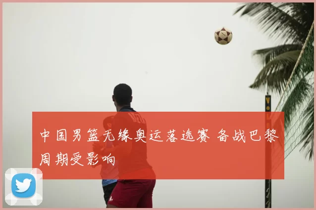 中国男篮无缘奥运落选赛 备战巴黎周期受影响