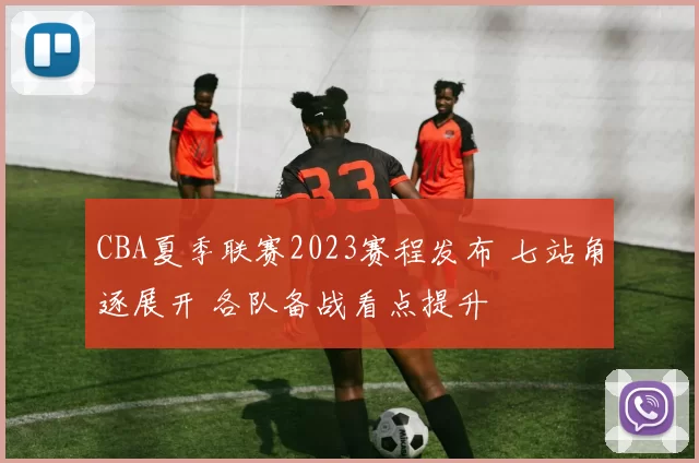 CBA夏季联赛2023赛程发布 七站角逐展开 各队备战看点提升