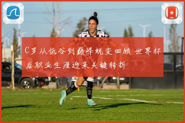 C罗从低谷到巅峰蜕变回顾 世界杯后职业生涯迎来关键转折