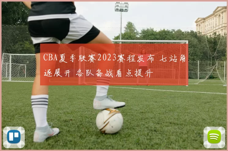 CBA夏季联赛2023赛程发布 七站角逐展开 各队备战看点提升