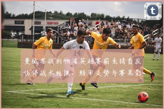 曼城客战利物浦英超赛前竞猜首发伤停战术轮换、赔率走势与赛果影响看点